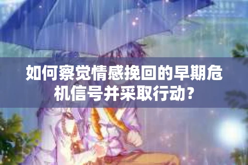 如何察觉情感挽回的早期危机信号并采取行动？