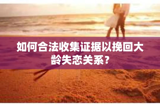 如何合法收集证据以挽回大龄失恋关系？